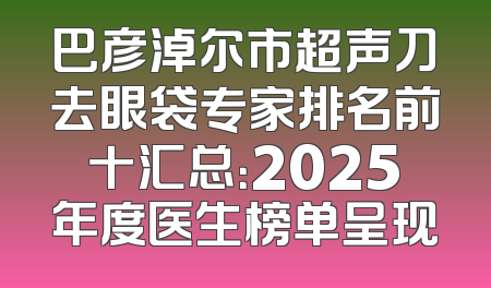 巴彦淖尔市超声刀去眼袋专家排名前十汇总：2025年度医生榜单呈现