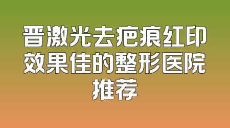 晋激光去疤痕红印效果佳的整形医院推荐