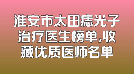 淮安市太田痣光子治疗医生榜单，收藏优质医师名单