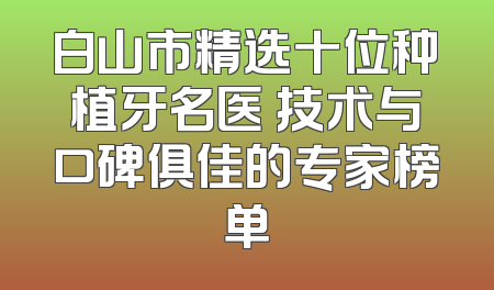 白山市精选十位种植牙名医 技术与口碑俱佳的专家榜单
