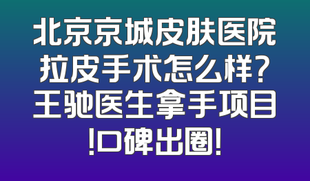 北京京城皮肤医院拉皮手术怎么样？王驰医生拿手项目！口碑出圈！