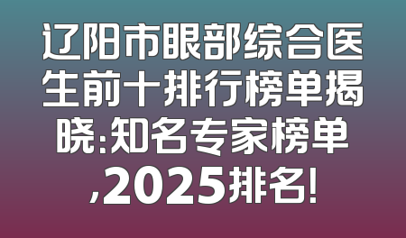 辽阳市眼部综合医生前十排行榜单揭晓：知名专家榜单，2025排名！