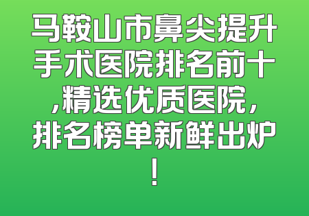 马鞍山市鼻尖提升手术医院排名前十，精选优质医院，排名榜单新鲜出炉！