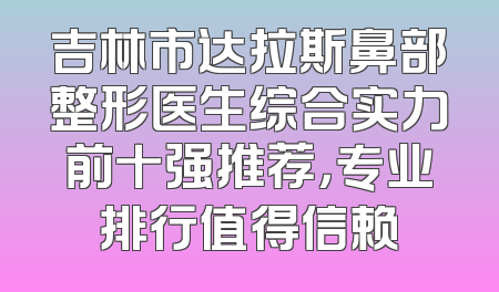 吉林市达拉斯鼻部整形医生综合实力前十强推荐，专业排行值得信赖