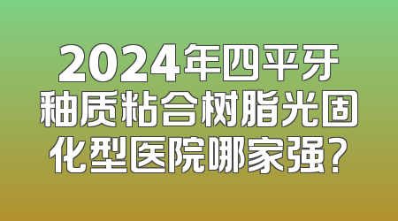2024年四平牙釉质粘合树脂光固化型医院哪家强？