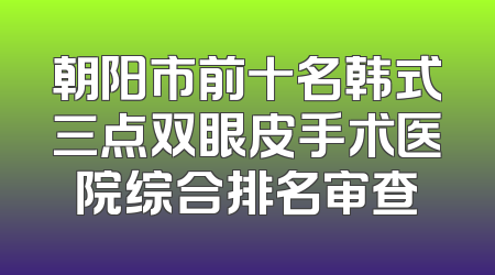 朝阳市前十名韩式三点双眼皮手术医院综合排名审查