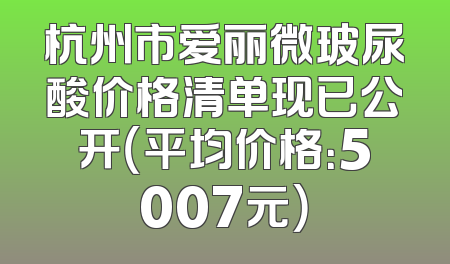 杭州市爱丽微玻尿酸价格清单现已公开（平均价格：5007元）