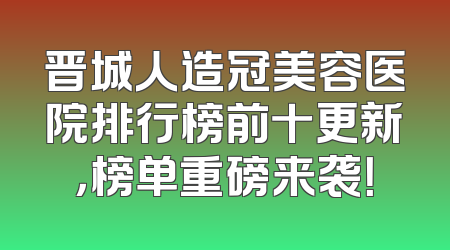 晋城人造冠美容医院排行榜前十更新，榜单重磅来袭！