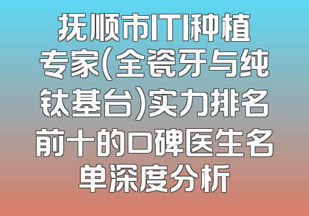 抚顺市ITI种植专家（全瓷牙与纯钛基台）实力排名前十的口碑医生名单深度分析