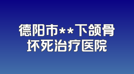 德阳市**下颌骨坏死治疗医院