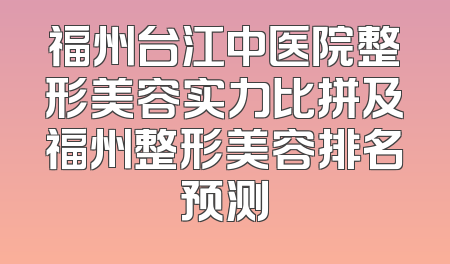 福州台江中医院整形美容实力比拼及福州整形美容排名预测