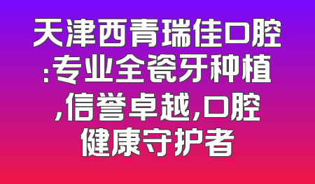 天津西青瑞佳口腔：专业全瓷牙种植，信誉卓越，口腔健康守护者