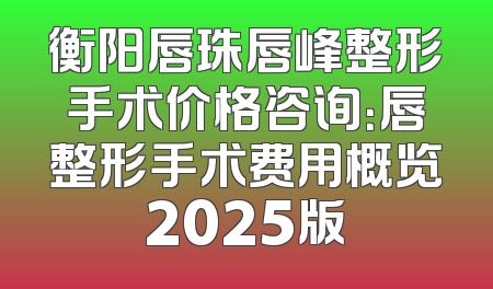 衡阳唇珠唇峰整形手术价格咨询：唇整形手术费用概览2025版