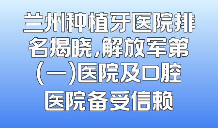 兰州种植牙医院排名揭晓，解放军第（一）医院及口腔医院备受信赖
