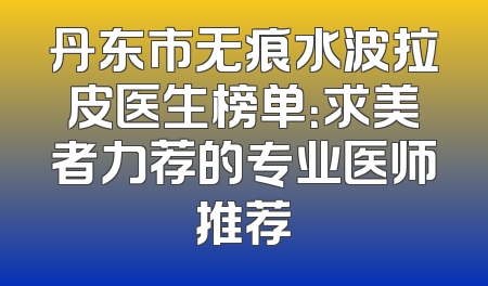 丹东市无痕水波拉皮医生榜单：求美者力荐的专业医师推荐