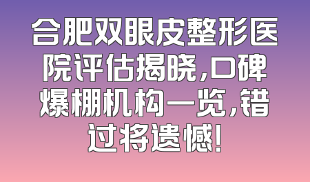合肥双眼皮整形医院评估揭晓，口碑爆棚机构一览，错过将遗憾！