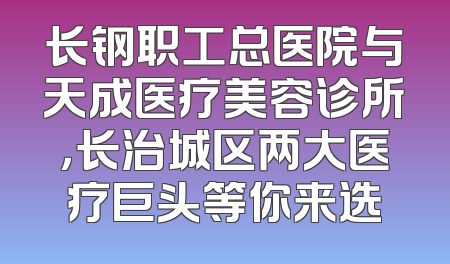 长钢职工总医院与天成医疗美容诊所，长治城区两大医疗巨头等你来选