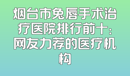 烟台市兔唇手术治疗医院排行前十：网友力荐的医疗机构
