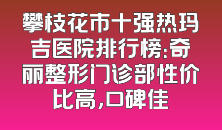 攀枝花市十强热玛吉医院排行榜：奇丽整形门诊部性价比高，口碑佳