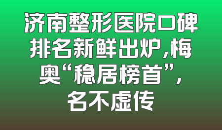 济南整形医院口碑排名新鲜出炉，梅奥“稳居榜首”，名不虚传