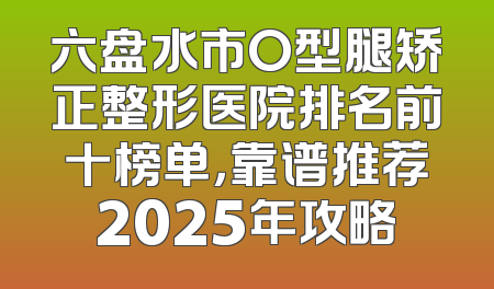 六盘水市O型腿矫正整形医院排名前十榜单，靠谱推荐2025年攻略