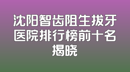 沈阳智齿阻生拔牙医院排行榜前十名揭晓