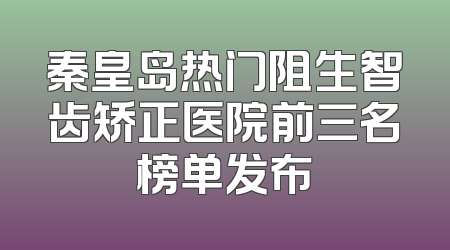 秦皇岛热门阻生智齿矫正医院前三名榜单发布