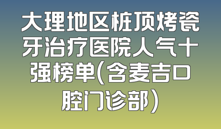大理地区桩顶烤瓷牙治疗医院人气十强榜单（含麦吉口腔门诊部）