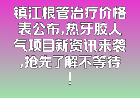 镇江根管治疗价格表公布，热牙胶人气项目新资讯来袭，抢先了解不等待！