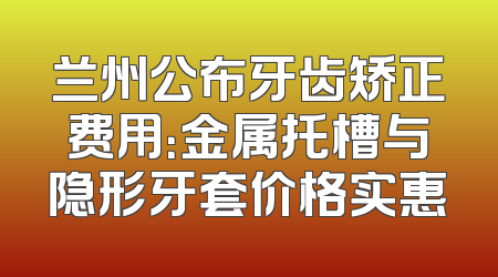 兰州公布牙齿矫正费用：金属托槽与隐形牙套价格实惠