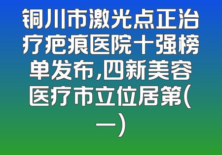 铜川市激光点正治疗疤痕医院十强榜单发布，四新美容医疗市立位居第（一）