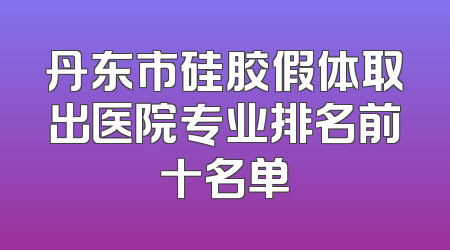 丹东市硅胶假体取出医院专业排名前十名单