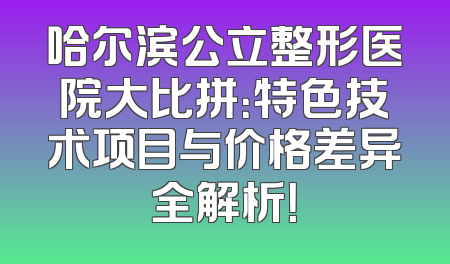哈尔滨公立整形医院大比拼：特色技术项目与价格差异全解析！