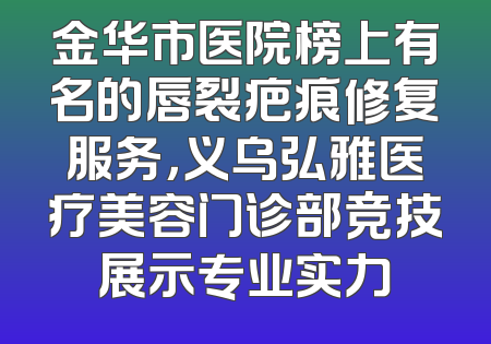 金华市医院榜上有名的唇裂疤痕修复服务，义乌弘雅医疗美容门诊部竞技展示专业实力