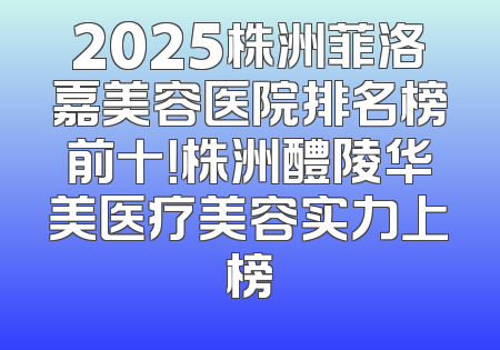 2025株洲菲洛嘉美容医院排名榜前十！株洲醴陵华美医疗美容实力上榜