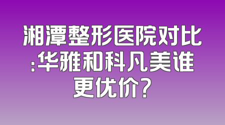 湘潭整形医院对比：华雅和科凡美谁更优价？