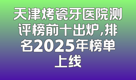 天津烤瓷牙医院测评榜前十出炉，排名2025年榜单上线