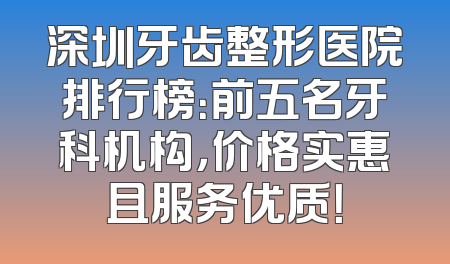 深圳牙齿整形医院排行榜：前五名牙科机构，价格实惠且服务优质！