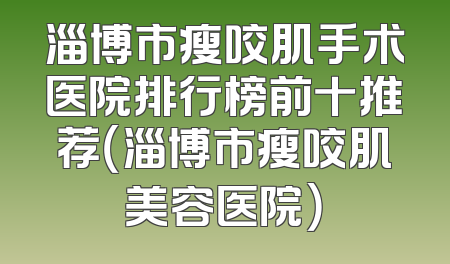 淄博市瘦咬肌手术医院排行榜前十推荐（淄博市瘦咬肌美容医院）