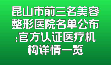昆山市前三名美容整形医院名单公布：官方认证医疗机构详情一览