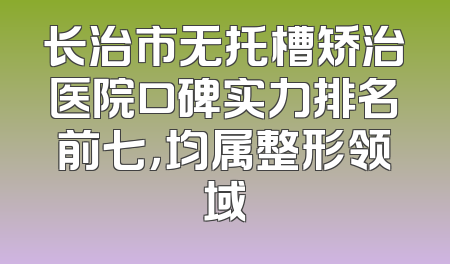 长治市无托槽矫治医院口碑实力排名前七，均属整形领域