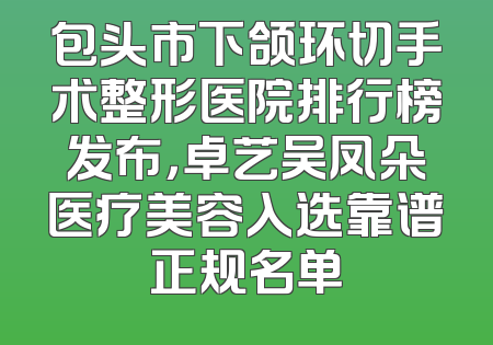 包头市下颌环切手术整形医院排行榜发布，卓艺吴凤朵医疗美容入选靠谱正规名单