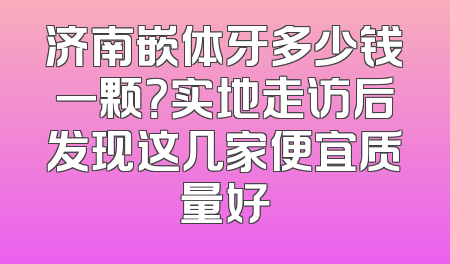 济南嵌体牙多少钱一颗？实地走访后发现这几家便宜质量好