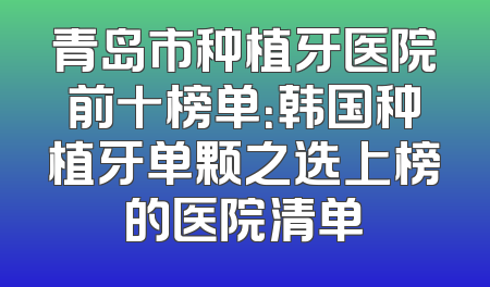 青岛市种植牙医院前十榜单：韩国种植牙单颗之选上榜的医院清单