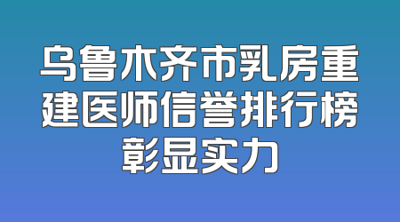 乌鲁木齐市乳房重建医师信誉排行榜彰显实力