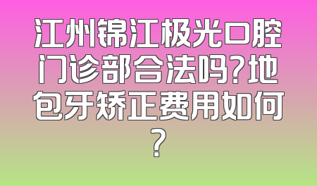 江州锦江极光口腔门诊部合法吗？地包牙矫正费用如何？