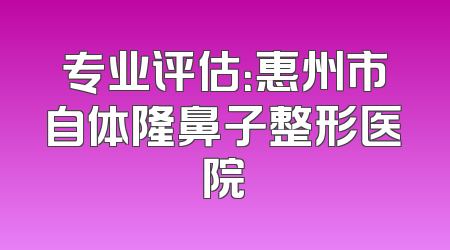 专业评估：惠州市自体隆鼻子整形医院