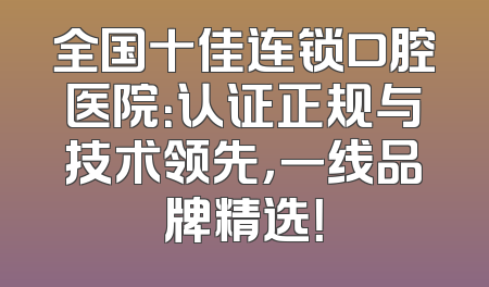 全国十佳连锁口腔医院：认证正规与技术领先，一线品牌精选！