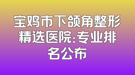 宝鸡市下颌角整形精选医院：专业排名公布