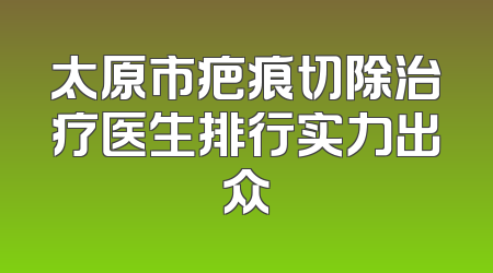 太原市疤痕切除治疗医生排行实力出众